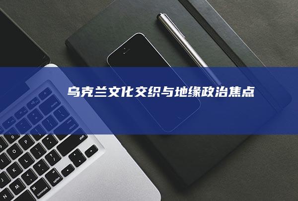 乌克兰：文化交织与地缘政治焦点